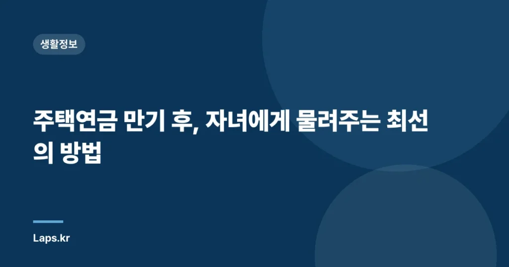 주택연금 만기 후, 자녀에게 물려주는 최선의 방법
