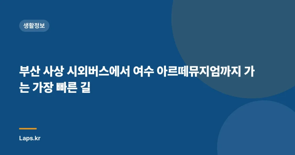 부산 사상 시외버스에서 여수 아르떼뮤지엄까지 가는 가장 빠른 길