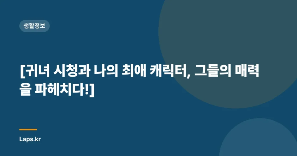[귀녀 시청과 나의 최애 캐릭터, 그들의 매력을 파헤치다!]