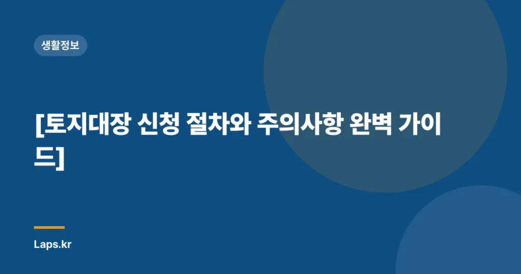 [토지대장 신청 절차와 주의사항 완벽 가이드]