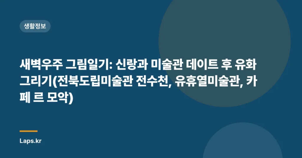 새벽우주 그림일기: 신랑과 미술관 데이트 후 유화 그리기(전북도립미술관 전수천, 유휴열미술관, 카페 르 모악)